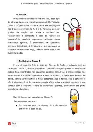 Curso Básico para Observador de Trabalhos a Quente
P á g i n a |33
❖ Pó ABC
Popularmente conhecido com Pó ABC, esse tipo
de pó atua da mesma maneira do que o PQS. Todavia,
como o próprio nome já indica, pode ser empregado
nas 3 classes de incêndio A, B e C. Portanto, age por
quebra da reação em cadeia e também por
resfriamento. É composto a base de Fosfato de
Monoamônia, produto largamente utilizado como
fertilizante agrícola. É encontrado em aparelhos
portáteis (cilindros). A tendência é que comecem a
substituir o tradicional PQS, todavia ainda possui um
custo mais alto.
❖ Pó Químico Classe D
É um pó químico feito à base de Cloreto de Sódio e indicado para os
Incêndios Classe D, metais pirofóricos. Também atua por quebra da reação em
cadeia. São encontrados nos aparelhos portáteis (cilindros). O mais utilizado nos
meios navais é o METLX composto a base de Cloreto de Sódio com Fosfato Tri
cálcio, aditivo termoplástico e metal estearato. Não é tóxico, não é condutor e
não é abrasivo. O pó forma uma camada sólida sobre o metal impedindo o seu
contato com o oxigênio. Adere às superfícies quentes, envolvendo até perfis
irregulares e fundidos.
Uso: Utilizados em incêndios da Classe D.
Cuidados no manuseio:
• Os mesmos para os demais tipos de agentes
extintores a base de pó.
 