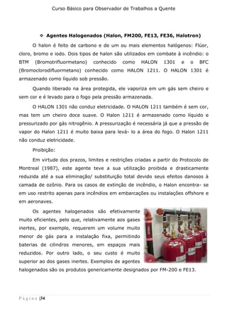 Curso Básico para Observador de Trabalhos a Quente
P á g i n a |34
❖ Agentes Halogenados (Halon, FM200, FE13, FE36, Halotron)
O halon é feito de carbono e de um ou mais elementos halógenos: Flúor,
cloro, bromo e iodo. Dois tipos de halon são utilizados em combate à incêndio: o
BTM (Bromotrifluormetano) conhecido como HALON 1301 e o BFC
(Bromoclorodifluormetano) conhecido como HALON 1211. O HALON 1301 é
armazenado como líquido sob pressão.
Quando liberado na área protegida, ele vaporiza em um gás sem cheiro e
sem cor e é levado para o fogo pela pressão armazenada.
O HALON 1301 não conduz eletricidade. O HALON 1211 também é sem cor,
mas tem um cheiro doce suave. O Halon 1211 é armazenado como líquido e
pressurizado por gás nitrogênio. A pressurização é necessária já que a pressão de
vapor do Halon 1211 é muito baixa para levá- lo a área do fogo. O Halon 1211
não conduz eletricidade.
Proibição:
Em virtude dos prazos, limites e restrições criadas a partir do Protocolo de
Montreal (1987), este agente teve a sua utilização proibida e drasticamente
reduzida até a sua eliminação/ substituição total devido seus efeitos danosos à
camada de ozônio. Para os casos de extinção de incêndio, o Halon encontra- se
em uso restrito apenas para incêndios em embarcações ou instalações offshore e
em aeronaves.
Os agentes halogenados são efetivamente
muito eficientes, pelo que, relativamente aos gases
inertes, por exemplo, requerem um volume muito
menor de gás para a instalação fixa, permitindo
baterias de cilindros menores, em espaços mais
reduzidos. Por outro lado, o seu custo é muito
superior ao dos gases inertes. Exemplos de agentes
halogenados são os produtos genericamente designados por FM-200 e FE13.
 