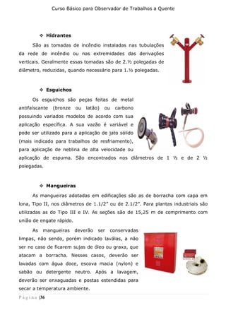 Curso Básico para Observador de Trabalhos a Quente
P á g i n a |36
❖ Hidrantes
São as tomadas de incêndio instaladas nas tubulações
da rede de incêndio ou nas extremidades das derivações
verticais. Geralmente essas tomadas são de 2.½ polegadas de
diâmetro, reduzidas, quando necessário para 1.½ polegadas.
❖ Esguichos
Os esguichos são peças feitas de metal
antifaíscante (bronze ou latão) ou carbono
possuindo variados modelos de acordo com sua
aplicação específica. A sua vazão é variável e
pode ser utilizado para a aplicação de jato sólido
(mais indicado para trabalhos de resfriamento),
para aplicação de neblina de alta velocidade ou
aplicação de espuma. São encontrados nos diâmetros de 1 ½ e de 2 ½
polegadas.
❖ Mangueiras
As mangueiras adotadas em edificações são as de borracha com capa em
lona, Tipo II, nos diâmetros de 1.1/2” ou de 2.1/2”. Para plantas industriais são
utilizadas as do Tipo III e IV. As seções são de 15,25 m de comprimento com
união de engate rápido.
As mangueiras deverão ser conservadas
limpas, não sendo, porém indicado laválas, a não
ser no caso de ficarem sujas de óleo ou graxa, que
atacam a borracha. Nesses casos, deverão ser
lavadas com água doce, escova macia (nylon) e
sabão ou detergente neutro. Após a lavagem,
deverão ser enxaguadas e postas estendidas para
secar a temperatura ambiente.
 