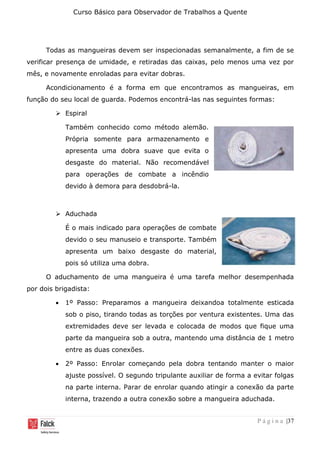 Curso Básico para Observador de Trabalhos a Quente
P á g i n a |37
Todas as mangueiras devem ser inspecionadas semanalmente, a fim de se
verificar presença de umidade, e retiradas das caixas, pelo menos uma vez por
mês, e novamente enroladas para evitar dobras.
Acondicionamento é a forma em que encontramos as mangueiras, em
função do seu local de guarda. Podemos encontrá-las nas seguintes formas:
➢ Espiral
Também conhecido como método alemão.
Própria somente para armazenamento e
apresenta uma dobra suave que evita o
desgaste do material. Não recomendável
para operações de combate a incêndio
devido à demora para desdobrá-la.
➢ Aduchada
É o mais indicado para operações de combate
devido o seu manuseio e transporte. Também
apresenta um baixo desgaste do material,
pois só utiliza uma dobra.
O aduchamento de uma mangueira é uma tarefa melhor desempenhada
por dois brigadista:
• 1º Passo: Preparamos a mangueira deixandoa totalmente esticada
sob o piso, tirando todas as torções por ventura existentes. Uma das
extremidades deve ser levada e colocada de modos que fique uma
parte da mangueira sob a outra, mantendo uma distância de 1 metro
entre as duas conexões.
• 2º Passo: Enrolar começando pela dobra tentando manter o maior
ajuste possível. O segundo tripulante auxiliar de forma a evitar folgas
na parte interna. Parar de enrolar quando atingir a conexão da parte
interna, trazendo a outra conexão sobre a mangueira aduchada.
 