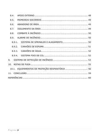 P á g i n a |4
8.4. APOIO EXTERNO.......................................................................... 48
8.5. PRIMEIROS SOCORROS ................................................................ 49
8.6. ABANDONO DE ÁREA.................................................................... 49
8.7. ISOLAMENTO DA ÁREA ................................................................. 49
8.8. COMBATE À INCÊNDIO ................................................................. 50
8.9. ALARME DE INCÊNDIO.................................................................. 50
8.9.1. SISTEMA DE SPRINKLER E ALAGAMENTO................................... 50
8.9.2. CANHÕES DE ESPUMA ............................................................. 51
8.9.3. CANHÕES DE ÁGUA................................................................. 52
8.9.4. SISTEMA FIXO DE CO2............................................................. 52
9. SISTEMA DE DETECÇÃO DE INCÊNDIO ................................................ 53
10. ROTAS DE FUGA ............................................................................... 55
10.1. EQUIPAMENTOS DE PROTEÇÃO RESPIRATÓRIA ............................... 56
11. CONCLUSÃO..................................................................................... 59
REFERÊNCIAS .......................................................................................... 60
 
