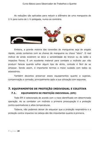 Curso Básico para Observador de Trabalhos a Quente
P á g i n a |40
As reduções são aplicadas para reduzir o diâmetro de uma mangueira de
2.½ para outra de 1.½ polegada, nunca ao contrário.
Embora, a grande maioria das conexões de mangueiras seja de engate
rápido, ainda contamos com as chaves de mangueira ou chave “storz”. O real
motivo de ainda existirem se deve a sensibilidade do bronze ou do latão a
impactos físicos. É um excelente material para combate a incêndio por não
produzir faíscas quando sofrer algum tipo de atrito, contudo é fácil de se
amassar. Sendo assim, é importante termos o maior cuidado com todos os
assessórios.
Também devemos preservar esses equipamentos quanto a sujeiras,
contaminação e corrosão, principalmente após a sua utilização com espumas.
7. EQUIPAMENTOS DE PROTEÇÃO INDIVIDUAL E COLETIVA
7.1. EQUIPAMENTO DE PROTEÇÃO INDIVIDUAL (EPI)
Todo EPI é selecionado de acordo com o risco identificado em determinada
operação. Ao se combater um incêndio a primeira preocupação é a proteção
contra queimaduras e altas temperaturas.
Todavia, não podemos deixar de esquecer que a proteção respiratória e a
proteção contra impactos na cabeça são tão importantes quanto à primeira.
 