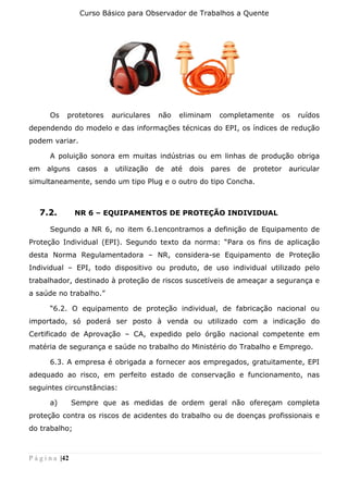 Curso Básico para Observador de Trabalhos a Quente
P á g i n a |42
Os protetores auriculares não eliminam completamente os ruídos
dependendo do modelo e das informações técnicas do EPI, os índices de redução
podem variar.
A poluição sonora em muitas indústrias ou em linhas de produção obriga
em alguns casos a utilização de até dois pares de protetor auricular
simultaneamente, sendo um tipo Plug e o outro do tipo Concha.
7.2. NR 6 – EQUIPAMENTOS DE PROTEÇÃO INDIVIDUAL
Segundo a NR 6, no item 6.1encontramos a definição de Equipamento de
Proteção Individual (EPI). Segundo texto da norma: “Para os fins de aplicação
desta Norma Regulamentadora – NR, considera-se Equipamento de Proteção
Individual – EPI, todo dispositivo ou produto, de uso individual utilizado pelo
trabalhador, destinado à proteção de riscos suscetíveis de ameaçar a segurança e
a saúde no trabalho.”
“6.2. O equipamento de proteção individual, de fabricação nacional ou
importado, só poderá ser posto à venda ou utilizado com a indicação do
Certificado de Aprovação – CA, expedido pelo órgão nacional competente em
matéria de segurança e saúde no trabalho do Ministério do Trabalho e Emprego.
6.3. A empresa é obrigada a fornecer aos empregados, gratuitamente, EPI
adequado ao risco, em perfeito estado de conservação e funcionamento, nas
seguintes circunstâncias:
a) Sempre que as medidas de ordem geral não ofereçam completa
proteção contra os riscos de acidentes do trabalho ou de doenças profissionais e
do trabalho;
 