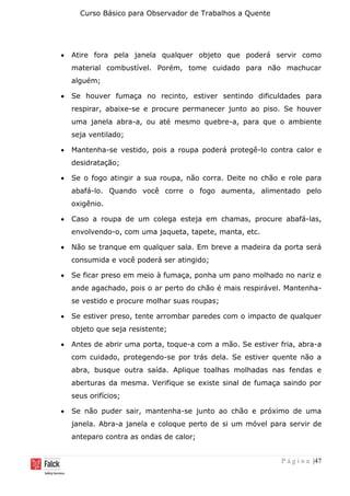 Curso Básico para Observador de Trabalhos a Quente
P á g i n a |47
• Atire fora pela janela qualquer objeto que poderá servir como
material combustível. Porém, tome cuidado para não machucar
alguém;
• Se houver fumaça no recinto, estiver sentindo dificuldades para
respirar, abaixe-se e procure permanecer junto ao piso. Se houver
uma janela abra-a, ou até mesmo quebre-a, para que o ambiente
seja ventilado;
• Mantenha-se vestido, pois a roupa poderá protegê-lo contra calor e
desidratação;
• Se o fogo atingir a sua roupa, não corra. Deite no chão e role para
abafá-lo. Quando você corre o fogo aumenta, alimentado pelo
oxigênio.
• Caso a roupa de um colega esteja em chamas, procure abafá-las,
envolvendo-o, com uma jaqueta, tapete, manta, etc.
• Não se tranque em qualquer sala. Em breve a madeira da porta será
consumida e você poderá ser atingido;
• Se ficar preso em meio à fumaça, ponha um pano molhado no nariz e
ande agachado, pois o ar perto do chão é mais respirável. Mantenha-
se vestido e procure molhar suas roupas;
• Se estiver preso, tente arrombar paredes com o impacto de qualquer
objeto que seja resistente;
• Antes de abrir uma porta, toque-a com a mão. Se estiver fria, abra-a
com cuidado, protegendo-se por trás dela. Se estiver quente não a
abra, busque outra saída. Aplique toalhas molhadas nas fendas e
aberturas da mesma. Verifique se existe sinal de fumaça saindo por
seus orifícios;
• Se não puder sair, mantenha-se junto ao chão e próximo de uma
janela. Abra-a janela e coloque perto de si um móvel para servir de
anteparo contra as ondas de calor;
 