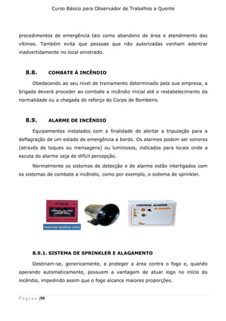 Curso Básico para Observador de Trabalhos a Quente
P á g i n a |50
procedimentos de emergência tais como abandono de área e atendimento das
vítimas. Também evita que pessoas que não autorizadas venham adentrar
inadvertidamente no local sinistrado.
8.8. COMBATE À INCÊNDIO
Obedecendo ao seu nível de treinamento determinado pela sua empresa, a
brigada deverá proceder ao combate a incêndio inicial até o restabelecimento da
normalidade ou a chegada do reforço do Corpo de Bombeiro.
8.9. ALARME DE INCÊNDIO
Equipamentos instalados com a finalidade de alertar a tripulação para a
deflagração de um estado de emergência a bordo. Os alarmes podem ser sonoros
(através de toques ou mensagens) ou luminosos, indicados para locais onde a
escuta do alarme seja de difícil percepção.
Normalmente os sistemas de detecção e de alarme estão interligados com
os sistemas de combate a incêndio, como por exemplo, o sistema de sprinkler.
8.9.1. SISTEMA DE SPRINKLER E ALAGAMENTO
Destinam-se, genericamente, a proteger a área contra o fogo e, quando
operando automaticamente, possuem a vantagem de atuar logo no início do
incêndio, impedindo assim que o fogo alcance maiores proporções.
 