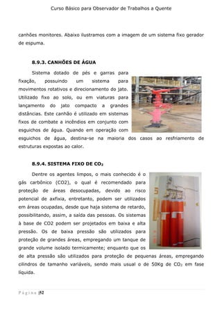 Curso Básico para Observador de Trabalhos a Quente
P á g i n a |52
canhões monitores. Abaixo ilustramos com a imagem de um sistema fixo gerador
de espuma.
8.9.3. CANHÕES DE ÁGUA
Sistema dotado de pés e garras para
fixação, possuindo um sistema para
movimentos rotativos e direcionamento do jato.
Utilizado fixo ao solo, ou em viaturas para
lançamento do jato compacto a grandes
distâncias. Este canhão é utilizado em sistemas
fixos de combate a incêndios em conjunto com
esguichos de água. Quando em operação com
esguichos de água, destina-se na maioria dos casos ao resfriamento de
estruturas expostas ao calor.
8.9.4. SISTEMA FIXO DE CO2
Dentre os agentes limpos, o mais conhecido é o
gás carbônico (CO2), o qual é recomendado para
proteção de áreas desocupadas, devido ao risco
potencial de axfixia, entretanto, podem ser utilizados
em áreas ocupadas, desde que haja sistema de retardo,
possibilitando, assim, a saída das pessoas. Os sistemas
à base de CO2 podem ser projetados em baixa e alta
pressão. Os de baixa pressão são utilizados para
proteção de grandes áreas, empregando um tanque de
grande volume isolado termicamente; enquanto que os
de alta pressão são utilizados para proteção de pequenas áreas, empregando
cilindros de tamanho variáveis, sendo mais usual o de 50Kg de CO2 em fase
líquida.
 