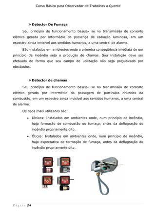 Curso Básico para Observador de Trabalhos a Quente
P á g i n a |54
❖ Detector De Fumaça
Seu princípio de funcionamento baseia- se na transmissão de corrente
elétrica gerada por intermédio da presença de radiação luminosa, em um
espectro ainda invisível aos sentidos humanos, a uma central de alarme.
São instalados em ambientes onde a primeira conseqüência imediata de um
princípio de incêndio seja a produção de chamas. Sua instalação deve ser
efetuada de forma que seu campo de utilização não seja prejudicado por
obstáculos.
❖ Detector de chamas
Seu princípio de funcionamento baseia- se na transmissão de corrente
elétrica gerada por intermédio da passagem de partículas oriundas da
combustão, em um espectro ainda invisível aos sentidos humanos, a uma central
de alarme.
Os tipos mais utilizados são:
• Iônicos: Instalados em ambientes onde, num princípio de incêndio,
haja formação de combustão ou fumaça, antes da deflagração do
incêndio propriamente dito.
• Óticos: Instalados em ambientes onde, num princípio de incêndio,
haja expectativa de formação de fumaça, antes da deflagração do
incêndio propriamente dito.
 