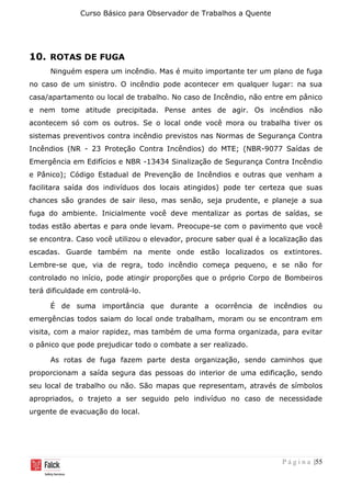 Curso Básico para Observador de Trabalhos a Quente
P á g i n a |55
10. ROTAS DE FUGA
Ninguém espera um incêndio. Mas é muito importante ter um plano de fuga
no caso de um sinistro. O incêndio pode acontecer em qualquer lugar: na sua
casa/apartamento ou local de trabalho. No caso de Incêndio, não entre em pânico
e nem tome atitude precipitada. Pense antes de agir. Os incêndios não
acontecem só com os outros. Se o local onde você mora ou trabalha tiver os
sistemas preventivos contra incêndio previstos nas Normas de Segurança Contra
Incêndios (NR - 23 Proteção Contra Incêndios) do MTE; (NBR-9077 Saídas de
Emergência em Edifícios e NBR -13434 Sinalização de Segurança Contra Incêndio
e Pânico); Código Estadual de Prevenção de Incêndios e outras que venham a
facilitara saída dos indivíduos dos locais atingidos) pode ter certeza que suas
chances são grandes de sair ileso, mas senão, seja prudente, e planeje a sua
fuga do ambiente. Inicialmente você deve mentalizar as portas de saídas, se
todas estão abertas e para onde levam. Preocupe-se com o pavimento que você
se encontra. Caso você utilizou o elevador, procure saber qual é a localização das
escadas. Guarde também na mente onde estão localizados os extintores.
Lembre-se que, via de regra, todo incêndio começa pequeno, e se não for
controlado no início, pode atingir proporções que o próprio Corpo de Bombeiros
terá dificuldade em controlá-lo.
É de suma importância que durante a ocorrência de incêndios ou
emergências todos saiam do local onde trabalham, moram ou se encontram em
visita, com a maior rapidez, mas também de uma forma organizada, para evitar
o pânico que pode prejudicar todo o combate a ser realizado.
As rotas de fuga fazem parte desta organização, sendo caminhos que
proporcionam a saída segura das pessoas do interior de uma edificação, sendo
seu local de trabalho ou não. São mapas que representam, através de símbolos
apropriados, o trajeto a ser seguido pelo indivíduo no caso de necessidade
urgente de evacuação do local.
 