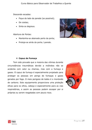 Curso Básico para Observador de Trabalhos a Quente
P á g i n a |57
Descendo escadas:
• Fique do lado da parede (se possível);
• De costas;
• Sinta os degraus.
Abertura de Portas:
• Mantenha-se abaixado perto da porta;
• Proteja-se atrás da porta / parede.
❖ Capuz de Fumaça
Tem sido provado que a maioria das vítimas durante
circunstâncias traumáticas devido a incêndios não se
acidenta com calor ou chamas, mas com a fumaça e
gases. O capuz de fumaça é especialmente projetado para
proteger as pessoas em perigo de fumaças e gases
gerados por fogo. O mais perigoso de todos é o monóxido
de carbono. Este equipamento proporciona uma proteção
eficaz para os olhos, cabeça e especialmente para as vias
respiratórias, e assim as pessoas podem escapar por si
próprias ou serem resgatadas com pouco risco.
 