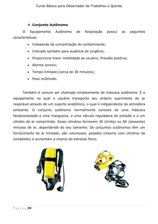 Curso Básico para Observador de Trabalhos a Quente
P á g i n a |58
❖ Conjunto Autônomo
O Equipamento Autônomo de Respiração possui as seguintes
características:
• Independe da concentração do contaminante;
• Indicado também para ausência de oxigênio;
• Proporciona maior mobilidade ao usuário; Pressão positiva;
• Alarme sonoro;
• Tempo limitado (cerca de 30 minutos);
• Peso incômodo.
Também é comum ser chamado simplesmente de máscara autônoma. É o
equipamento no qual o usuário transporta seu próprio suprimento de ar
respirável através de um suporte anatômico, o qual é independente da atmosfera
ambiente. O conjunto autônomo normalmente consiste de uma máscara
facialconectada a uma mangueira, a uma válvula reguladora de pressão e a um
cilindro de ar comprimido. Esses cilindros fornecem 30 (trinta) ou 60 (sessente)
minutos de ar, dependendo do seu tamanho. Os conjuntos autônomos têm um
fornecimento de ar limitado, são volumosos, pesados (mesmo com cilindros de
compósito) e aumentam a chance do estresse físico.
 