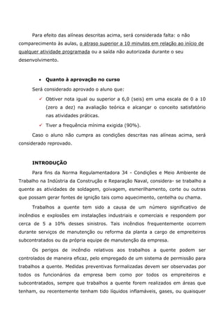 Para efeito das alíneas descritas acima, será considerada falta: o não
comparecimento às aulas, o atraso superior a 10 minutos em relação ao início de
qualquer atividade programada ou a saída não autorizada durante o seu
desenvolvimento.
• Quanto à aprovação no curso
Será considerado aprovado o aluno que:
✓ Obtiver nota igual ou superior a 6,0 (seis) em uma escala de 0 a 10
(zero a dez) na avaliação teórica e alcançar o conceito satisfatório
nas atividades práticas.
✓ Tiver a frequência mínima exigida (90%).
Caso o aluno não cumpra as condições descritas nas alíneas acima, será
considerado reprovado.
INTRODUÇÃO
Para fins da Norma Regulamentadora 34 - Condições e Meio Ambiente de
Trabalho na Indústria da Construção e Reparação Naval, considera- se trabalho a
quente as atividades de soldagem, goivagem, esmerilhamento, corte ou outras
que possam gerar fontes de ignição tais como aquecimento, centelha ou chama.
Trabalhos a quente tem sido a causa de um número significativo de
incêndios e explosões em instalações industriais e comerciais e respondem por
cerca de 5 a 10% desses sinistros. Tais incêndios frequentemente ocorrem
durante serviços de manutenção ou reforma da planta a cargo de empreiteiros
subcontratados ou da própria equipe de manutenção da empresa.
Os perigos de incêndio relativos aos trabalhos a quente podem ser
controlados de maneira eficaz, pelo empregado de um sistema de permissão para
trabalhos a quente. Medidas preventivas formalizadas devem ser observadas por
todos os funcionários da empresa bem como por todos os empreiteiros e
subcontratados, sempre que trabalhos a quente forem realizados em áreas que
tenham, ou recentemente tenham tido líquidos inflamáveis, gases, ou quaisquer
 