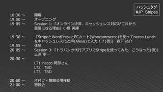 18:30 ～ 開場
19:00 ～ オープニング
19:05 ～ Session 1:『オンライン決済、キャッシュレス対応がこれから
重要になる理由』小島 英揮
19:30 ～ 『StripeとWordPressとECカート(Woocommerce)を使ってnecco Lunch
をキャッシュレス化と声(Alexa)で入力！？(仮)』 森下 裕介
19:55 ～ 休憩
20:05 ～ Session 3:『トラパンツ代行アプリでStripeを使ってみた、こうなった(仮)』
三浦 幸一
20:30 ～
LT1 necco 阿部さん
LT2 TBD
LT3 TBD
20:50 ～ 片付け・懇親会場移動
21:00 ～ 懇親会
ハッシュタグ
#JP_Stripes
 
