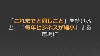 「これまでと同じこと」を続ける
と、「毎年ビジネスが縮小」する
市場に
 