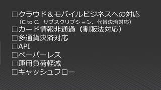 □クラウド＆モバイルビジネスへの対応
（C to C、サブスクリプション、代替決済対応）
□カード情報非通過（割販法対応）
□多通貨決済対応
□API
□ペーパーレス
□運用負荷軽減
□キャッシュフロー
 