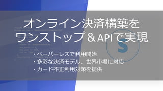 31
require "stripe"
Stripe.api_key = "BQokikJOvBiI2HlWgH4olfQ2"
Stripe::Charge.create(
=> 400,
=> "usd",
=> {
=> "4242424242424242",
=> 9,
=> 2016,
=> "314"
},
=> "Example charge"
)
オンライン決済構築を
ワンストップ＆APIで実現
・ペーパーレスで利用開始
・多彩な決済モデル、世界市場に対応
・カード不正利用対策を提供
 