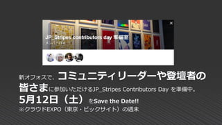 新オフォスで、コミュニティリーダーや登壇者の
皆さまに参加いただけるJP_Stripes Contributors Day を準備中。
5月12日（土）をSave the Date!!
※クラウドEXPO（東京・ビックサイト）の週末
 