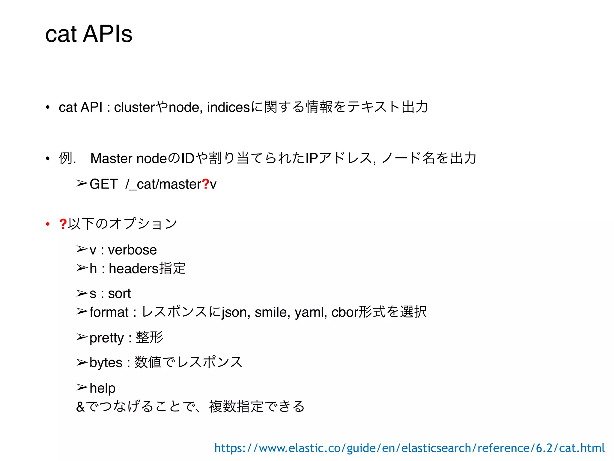 cat APIs
• cat API : clusterやnode, indicesに関する情報をテキスト出力
• 例. Master nodeのIDや割り当てられたIPアドレス, ノード名を出力
➢GET /_cat/master?v
• ?以下のオプション
➢v : verbose
➢h : headers指定
➢s : sort
➢format : レスポンスにjson, smile, yaml, cbor形式を選択
➢pretty : 整形
➢bytes : 数値でレスポンス
➢help
&でつなげることで、複数指定できる
https://www.elastic.co/guide/en/elasticsearch/reference/6.2/cat.html
 
