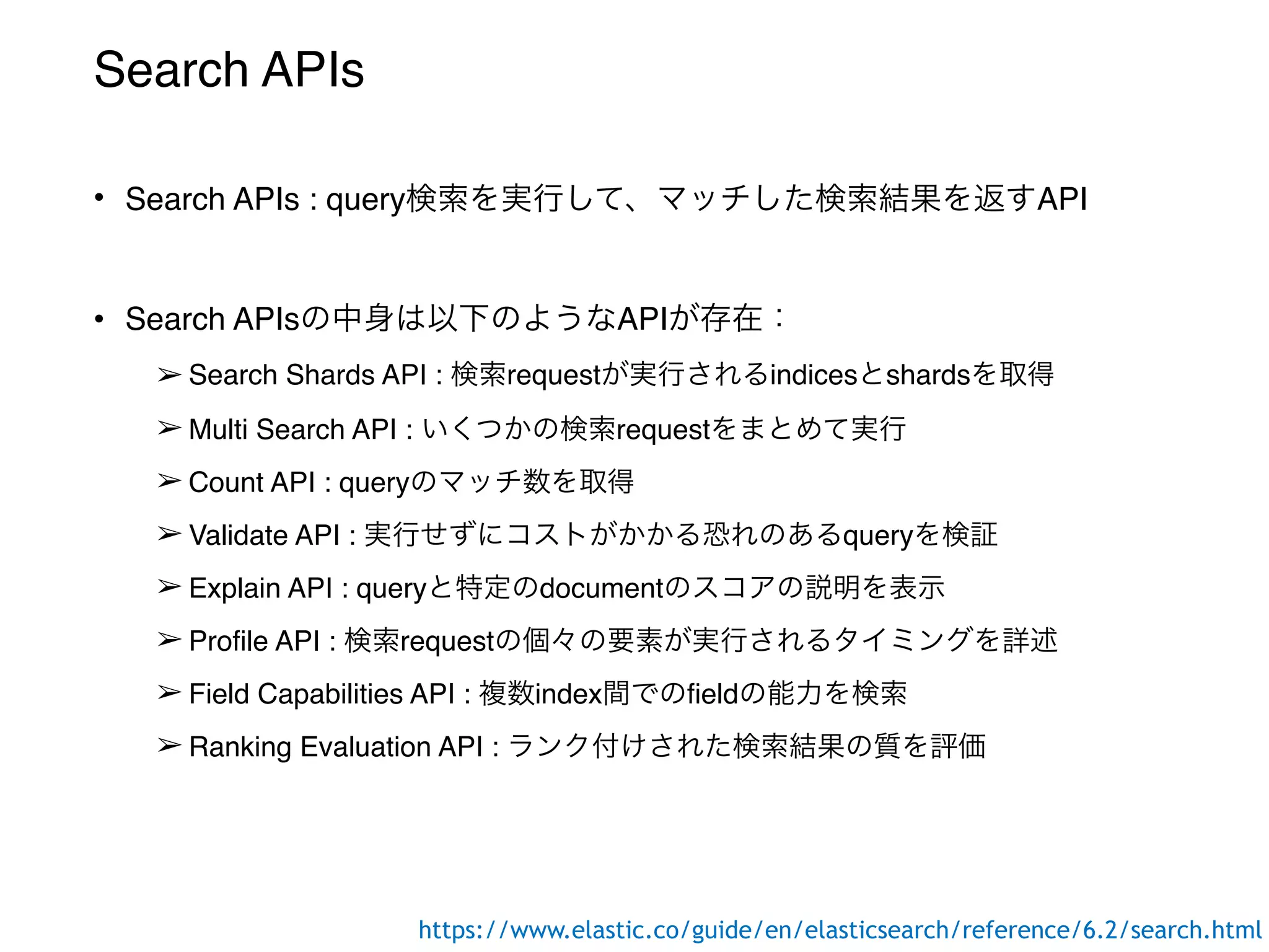 Search APIs
• Search APIs : query検索を実行して、マッチした検索結果を返すAPI
• Search APIsの中身は以下のようなAPIが存在：
➢ Search Shards API : 検索requestが実行されるindicesとshardsを取得
➢ Multi Search API : いくつかの検索requestをまとめて実行
➢ Count API : queryのマッチ数を取得
➢ Validate API : 実行せずにコストがかかる恐れのあるqueryを検証
➢ Explain API : queryと特定のdocumentのスコアの説明を表示
➢ Profile API : 検索requestの個々の要素が実行されるタイミングを詳述
➢ Field Capabilities API : 複数index間でのfieldの能力を検索
➢ Ranking Evaluation API : ランク付けされた検索結果の質を評価
https://www.elastic.co/guide/en/elasticsearch/reference/6.2/search.html
 