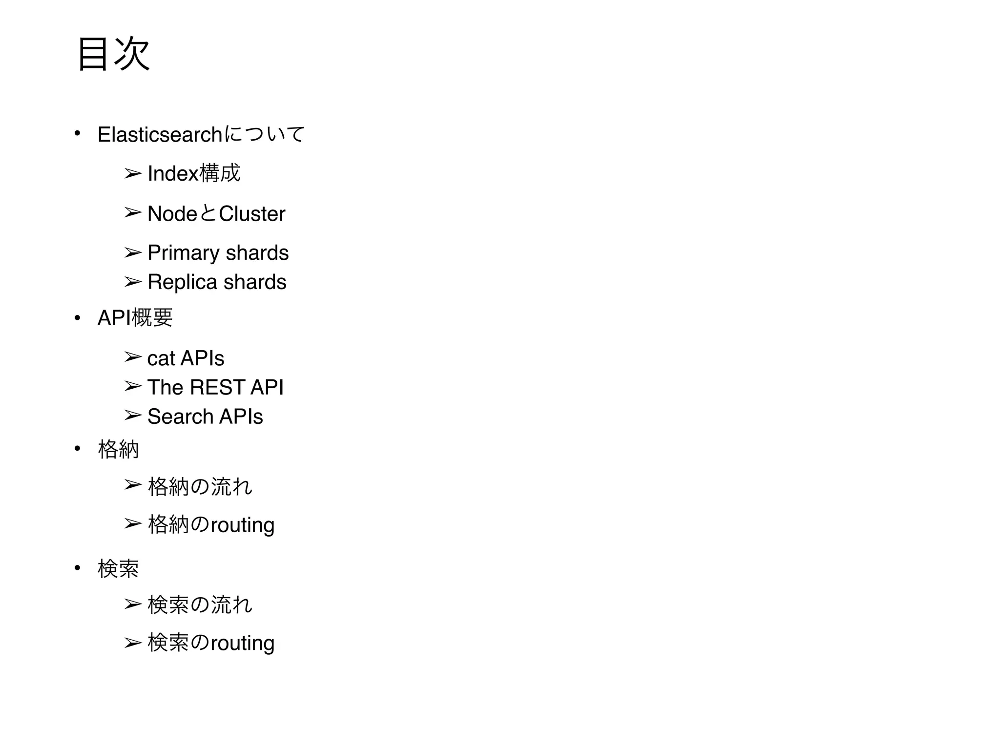 目次
• Elasticsearchについて
➢ Index構成
➢ NodeとCluster
➢ Primary shards
➢ Replica shards
• API概要
➢ cat APIs
➢ The REST API
➢ Search APIs
• 格納
➢ 格納の流れ
➢ 格納のrouting
• 検索
➢ 検索の流れ
➢ 検索のrouting
 