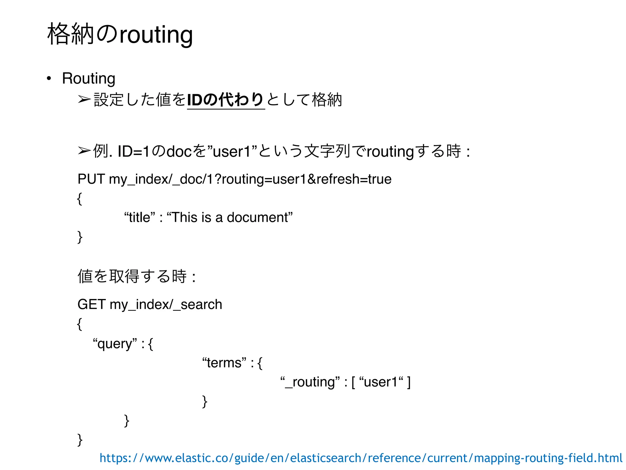 格納のrouting
• Routing
➢設定した値をIDの代わりとして格納
➢例. ID=1のdocを”user1”という文字列でroutingする時 :
PUT my_index/_doc/1?routing=user1&refresh=true
{
“title” : “This is a document”
}
値を取得する時 :
GET my_index/_search
{
“query” : {
“terms” : {
“_routing” : [ “user1“ ]
}
}
}
https://www.elastic.co/guide/en/elasticsearch/reference/current/mapping-routing-field.html
 