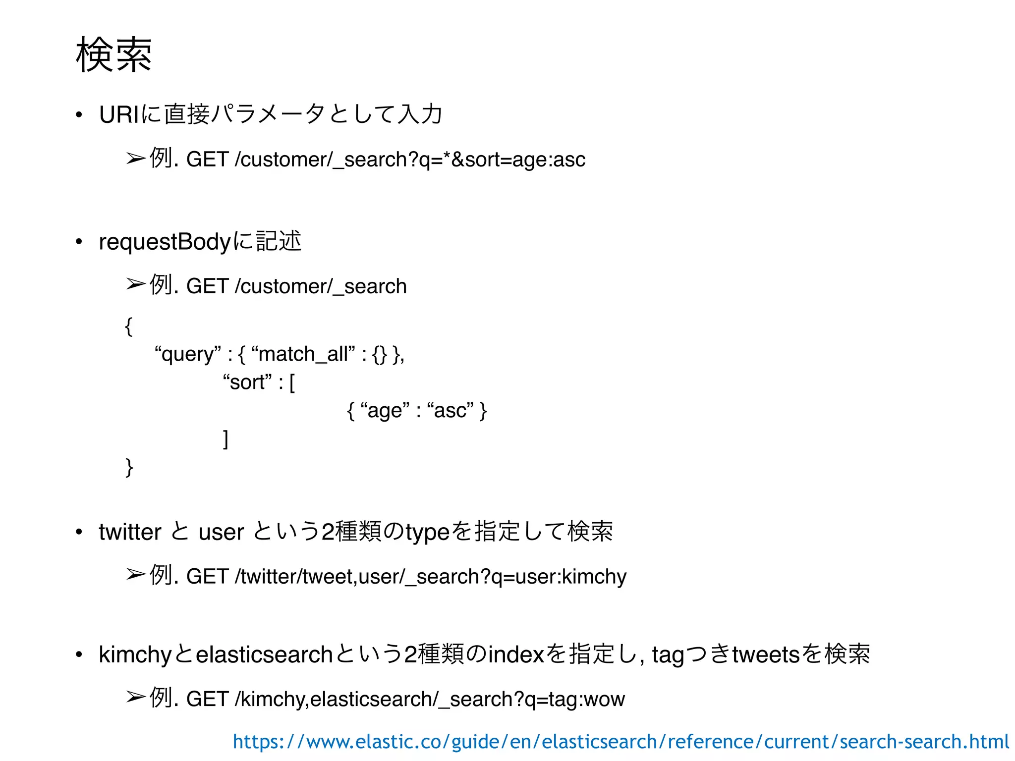 検索
• URIに直接パラメータとして入力
➢例. GET /customer/_search?q=*&sort=age:asc
• requestBodyに記述
➢例. GET /customer/_search
{
“query” : { “match_all” : {} },
“sort” : [
{ “age” : “asc” }
]
}
• twitter と user という2種類のtypeを指定して検索
➢例. GET /twitter/tweet,user/_search?q=user:kimchy
• kimchyとelasticsearchという2種類のindexを指定し, tagつきtweetsを検索
➢例. GET /kimchy,elasticsearch/_search?q=tag:wow
https://www.elastic.co/guide/en/elasticsearch/reference/current/search-search.html
 