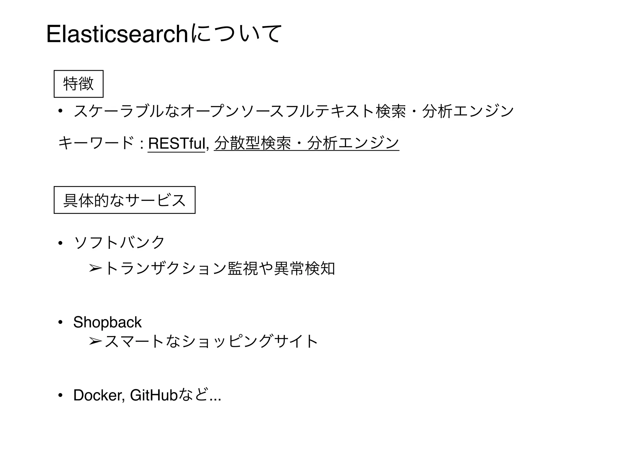 Elasticsearchについて
• スケーラブルなオープンソースフルテキスト検索・分析エンジン
キーワード : RESTful, 分散型検索・分析エンジン
• ソフトバンク
➢トランザクション監視や異常検知
• Shopback
➢スマートなショッピングサイト
• Docker, GitHubなど...
特徴
具体的なサービス
 