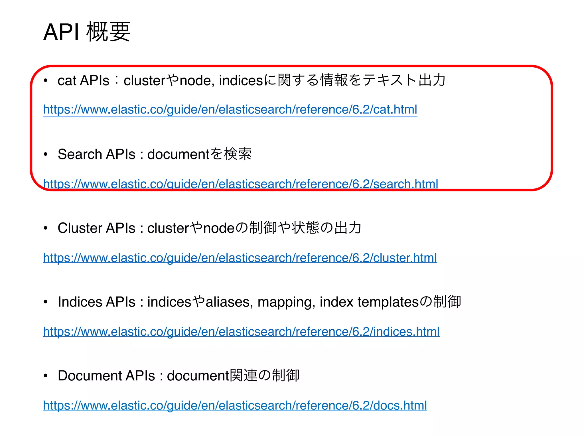API 概要
• cat APIs：clusterやnode, indicesに関する情報をテキスト出力
https://www.elastic.co/guide/en/elasticsearch/reference/6.2/cat.html
• Search APIs : documentを検索
https://www.elastic.co/guide/en/elasticsearch/reference/6.2/search.html
• Cluster APIs : clusterやnodeの制御や状態の出力
https://www.elastic.co/guide/en/elasticsearch/reference/6.2/cluster.html
• Indices APIs : indicesやaliases, mapping, index templatesの制御
https://www.elastic.co/guide/en/elasticsearch/reference/6.2/indices.html
• Document APIs : document関連の制御
https://www.elastic.co/guide/en/elasticsearch/reference/6.2/docs.html
 