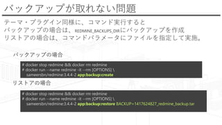 バックアップが取れない問題
テーマ・プラグイン同様に、コマンド実行すると
バックアップの場合は、REDMINE_BACKUPS_DIRにバックアップを作成
リストアの場合は、コマンドパラメータにファイルを指定して実施。
# docker stop redmine && docker rm redmine
# docker run --name redmine -it --rm [OPTIONS] 
sameersbn/redmine:3.4.4-2 app:backup:create
# docker stop redmine && docker rm redmine
# docker run --name redmine -it --rm [OPTIONS] 
sameersbn/redmine:3.4.4-2 app:backup:restore BACKUP=1417624827_redmine_backup.tar
バックアップの場合
リストアの場合
 