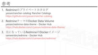 参考
1. Redmineのプライベートカタログ
yassan/rancher-catalog: Rancher Catalogs
https://github.com/yassan/rancher-catalog
2. RedmineテーマのDocker Data Volume
yassan/redmine-data-theme - Docker Hub
https://hub.docker.com/r/yassan/redmine-data-theme/
3. 元になっているRedmineのDockerイメージ
sameersbn/redmine - Docker Hub
https://hub.docker.com/r/sameersbn/redmine/
 