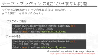 テーマ・プラグインの追加が出来ない問題
今回使ったDockerイメージ自体は追加は可能だが、、、
以下を実行しなければならない。
cf. sameersbn/docker-redmine: Docker Image for Redmine
https://github.com/sameersbn/docker-redmine#plugins
# mkdir -p /srv/docker/redmine/redmine/plugins && cd $_
(プラグインを取得して展開して配置)
# docker exec -it redmine redmine_install_plugins
# mkdir -p /srv/docker/redmine/redmine/themes && cd $_
(テーマを取得して展開して配置)
# docker exec -it redmine redmine_install_themes
プラグインの場合
テーマの場合
 