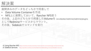 解決案
展開済みのデータをどっちかで用意して
• Data Volume Containerを作成
• NFS上に展開しておいて、Rancher NFS使う
その後、上記のどちらかで用意したVolumeを /srv/docker/redmine/redmine/plugins
としてRedmineサービスからマウント。
その後、Sidekickでコマンドを実行
cf. Using Rancher NFS https://rancher.com/docs/rancher/v1.6/en/rancher-services/storage-service/rancher-nfs/
cf. Sidekick Services https://rancher.com/docs/rancher/latest/en/cattle/adding-services/#sidekick-services
 