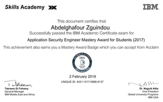 Dr. Naguib Attia
Vice President
Global University Programs
IBM USA
Takreem El-Tohamy
General Manager
IBM Middle East and Africa
This document certifies that
Successfully passed the IBM Academic Certificate exam for
This achievement also earns you a Mastery Award Badge which you can accept from Acclaim
MASTERY
AWARD
Skills Academy
Abdelghafour Zguindou
2 February 2018
Application Security Engineer Mastery Award for Students (2017)
UNIQUE ID: 4431-1517-5886-9137
Digitally signed by
IBM Middle East
and Africa
University
Date: 2018.02.02
18:15:06 CET
Reason: Passed
test
Location: MEA
Portal Exams
Signat
 