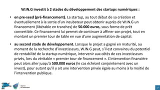 W.IN.G investit à 2 stades du développement des startups numériques :
• en pre-seed (pré-financement). La startup, au tout début de sa création et
éventuellement à la sortie d’un incubateur peut obtenir auprès de W.IN.G un
financement (libérable en tranches) de 50.000 euros, sous forme de prêt
convertible. Ce financement lui permet de continuer à affiner son projet, tout en
montant un premier tour de table en vue d’une augmentation de capital.
• au second stade de développement. Lorsque le projet a gagné en maturité, au
moment de la recherche d’investisseurs, W.IN.G peut, s’il est convaincu du potentiel
de rentabilité de la startup numérique, intervenir aux côtés de ces investisseurs
privés, lors du véritable « premier tour de financement ». L’intervention financière
peut alors aller jusqu’à 500.000 euros (le cas échéant conjointement avec un
invest), pour autant qu’il y ait une intervention privée égale au moins à la moitié de
l’intervention publique.
17
 