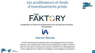 Les accélérateurs et fonds
d’investissements privés
18
Accélérateur et fonds d'investissement privé de startups de hautes
technologies
Fonds d'investissement spécialisé dans l'accompagnement et le soutien
financier à des sociétés dans l'Internet et les applications mobiles. Vocation:
aider les start-ups ou sociétés plus matures à accélérer leur développement
en leur apportant leur expérience stratégique, technologique et de gestion
 