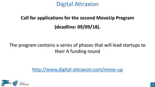 Call for applications for the second MoveUp Program
(deadline: 09/09/18).
The program contains a series of phases that will lead startups to
their A funding round
http://www.digital-attraxion.com/move-up
Digital Attraxion
23
 