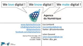 Agence du Numérique
www.digitalwallonia.be
info@digitalwallonia.be
@digitalwallonia
facebook.com/digitalwallonia
Avenue Prince de Liège, 133
B-5100 Jambes
+32 (0)81 778080
Lisa Lombardi
Lisa.Lombardi@adn.be
Twitter: @lisalombardibe
Julien Gassend
Julien.Gassend@adn.be
Twitter: @ju_gas
We love digital ! We make digital !We know digital !
 