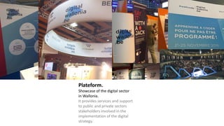 Plateform.
Showcase of the digital sector
in Wallonia.
It provides services and support
to public and private sectors
stakeholders involved in the
implementation of the digital
strategy.
 