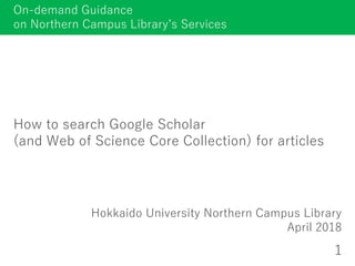 How to search Google Scholar
(and Web of Science Core Collection) for articles
Hokkaido University Northern Campus Library
April 2018
1
On-demand Guidance
on Northern Campus Library’s Services
 