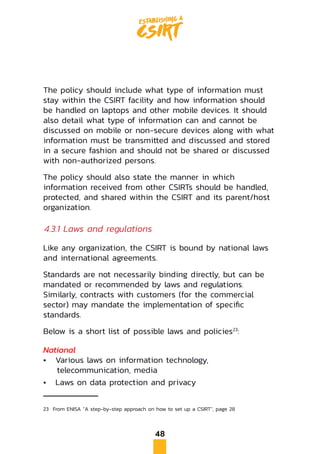 48
The policy should include what type of information must
stay within the CSIRT facility and how information should
be handled on laptops and other mobile devices. It should
also detail what type of information can and cannot be
discussed on mobile or non-secure devices along with what
information must be transmitted and discussed and stored
in a secure fashion and should not be shared or discussed
with non-authorized persons.
The policy should also state the manner in which
information received from other CSIRTs should be handled,
protected, and shared within the CSIRT and its parent/host
organization.
4.3.1 Laws and regulations
Like any organization, the CSIRT is bound by national laws
and international agreements.
Standards are not necessarily binding directly, but can be
mandated or recommended by laws and regulations.
Similarly, contracts with customers (for the commercial
sector) may mandate the implementation of specific
standards.
Below is a short list of possible laws and policies23
:
National
•	 Various laws on information technology,
telecommunication, media
•	 Laws on data protection and privacy
23	 From ENISA “A step-by-step approach on how to set up a CSIRT”, page 28
 