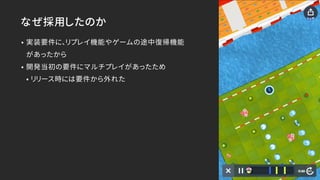 なぜ採用したのか
• 実装要件に、リプレイ機能やゲームの途中復帰機能 
があったから
• 開発当初の要件にマルチプレイがあったため
• リリース時には要件から外れた
 