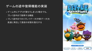 ゲームの途中復帰機能の実装
• ゲーム中にアプリが落ちてしまった場合でも、 
プレイ途中まで復帰する機能
• プレイ途中までのリプレイデータ(中断データ)を 
高速に再生して直前の状態を復元する
 