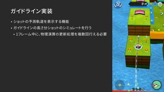 ガイドライン実装
• ショットの予測軌道を表示する機能
• ガイドラインの長さ分ショットのシミュレートを行う
• 1フレーム中に、物理演算の更新処理を複数回行える必要
 