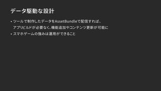 データ駆動な設計
• ツールで制作したデータをAssetBundleで配信すれば、 
アプリビルドが必要なく、機能追加やコンテンツ更新が可能に
• スマホゲームの強みは運用ができること
 