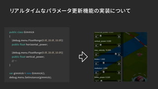 public class Gimmick
{
[debug.menu.FloatRange(0.0f, 20.0f, 10.0f)]
public float horizontal_power;
[debug.menu.FloatRange(0.0f, 20.0f, 10.0f)]
public float vertical_power;
// …
}
var gimmick = new Gimmick();
debug.menu.SetInstance(gimmick);
リアルタイムなパラメータ更新機能の実装について
 