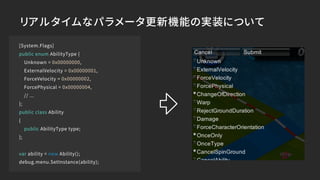 [System.Flags]
public enum AbilityType {
Unknown = 0x00000000,
ExternalVelocity = 0x00000001,
ForceVelocity = 0x00000002,
ForcePhysical = 0x00000004,
// ...
};
public class Ability
{
public AbilityType type;
};
var ability = new Ability();
debug.menu.SetInstance(ability);
リアルタイムなパラメータ更新機能の実装について
 