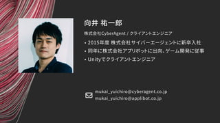 向井 祐一郎
株式会社CyberAgent / クライアントエンジニア
mukai_yuichiro@cyberagent.co.jp
• 2015年度 株式会社サイバーエージェントに新卒入社
• 同年に株式会社アプリボットに出向、ゲーム開発に従事
• Unityでクライアントエンジニア
mukai_yuichiro@applibot.co.jp
 