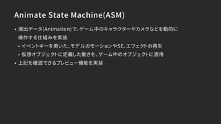 Animate State Machine(ASM)
• 演出データ(Animation)で、ゲーム中のキャラクターやカメラなどを動的に 
操作する仕組みを実装
• イベントキーを用いた、モデルのモーションやSE、エフェクトの再生
• 仮想オブジェクトに定義した動きを、ゲーム中のオブジェクトに適用
• 上記を確認できるプレビュー機能を実装
 