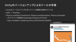 Unityのバージョンアップによるツールの改善
• Unityのバージョンアップに伴ってツール事情は改善されている
• ASM → Timeline
• Physics.autoSyncTransforms, Physics.autoSimulation, Physics.Simulate
• ガイドラインの実装をUnityEngine.Physicsで行える?
• http://tsubakit1.hateblo.jp/entry/2018/05/04/202040
 