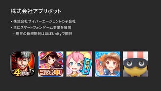 株式会社アプリボット
• 株式会社サイバーエージェントの子会社
• 主にスマートフォンゲーム事業を展開
• 現在の新規開発はほぼUnityで開発
 