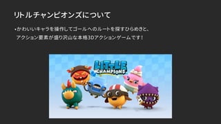 リトルチャンピオンズについて
•かわいいキャラを操作してゴールへのルートを探すひらめきと、 
アクション要素が盛り沢山な本格3Dアクションゲームです！
 